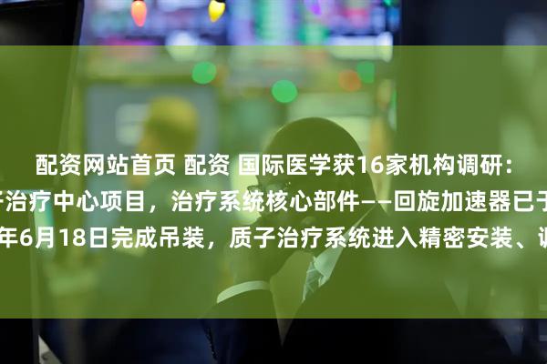 配资网站首页 配资 国际医学获16家机构调研：公司正在加快建设质子治疗中心项目，治疗系统核心部件——回旋加速器已于2024年6月18日完成吊装，质子治疗系统进入精密安装、调试和验收阶段（附调研问答）