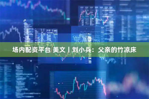 场内配资平台 美文丨刘小兵：父亲的竹凉床