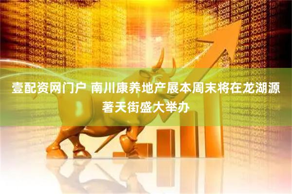 壹配资网门户 南川康养地产展本周末将在龙湖源著天街盛大举办