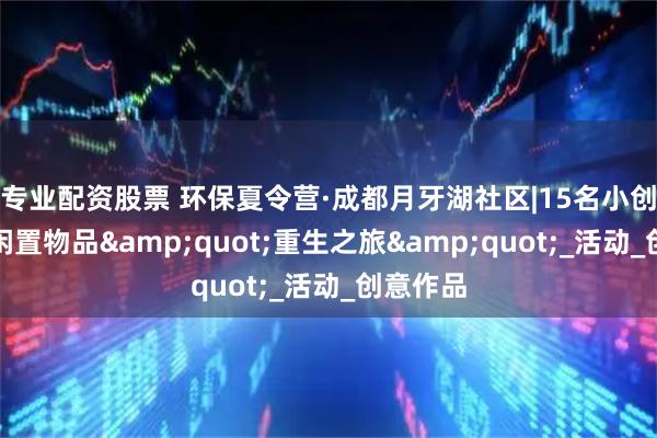 专业配资股票 环保夏令营·成都月牙湖社区|15名小创客开启闲置物品"重生之旅"_活动_创意作品