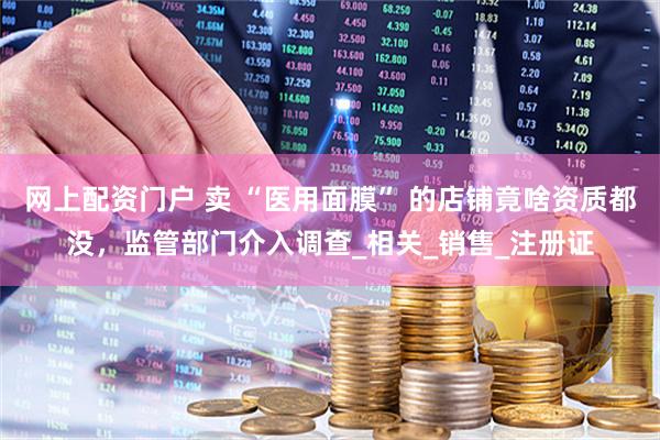 网上配资门户 卖 “医用面膜” 的店铺竟啥资质都没，监管部门介入调查_相关_销售_注册证