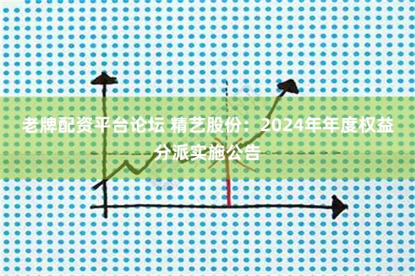 老牌配资平台论坛 精艺股份：2024年年度权益分派实施公告