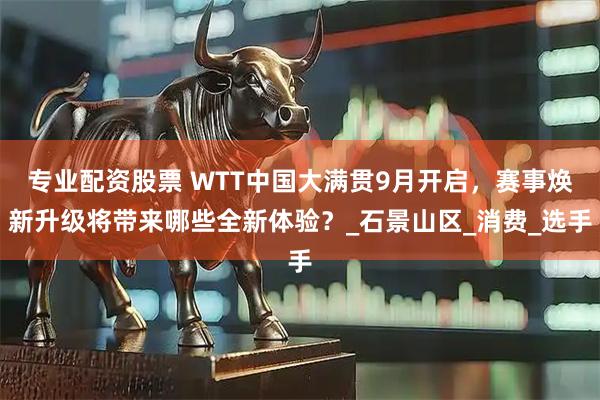 专业配资股票 WTT中国大满贯9月开启，赛事焕新升级将带来哪些全新体验？_石景山区_消费_选手