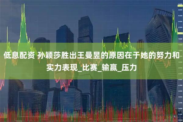 低息配资 孙颖莎胜出王曼昱的原因在于她的努力和实力表现_比赛_输赢_压力