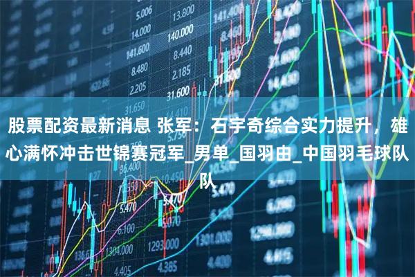 股票配资最新消息 张军：石宇奇综合实力提升，雄心满怀冲击世锦赛冠军_男单_国羽由_中国羽毛球队