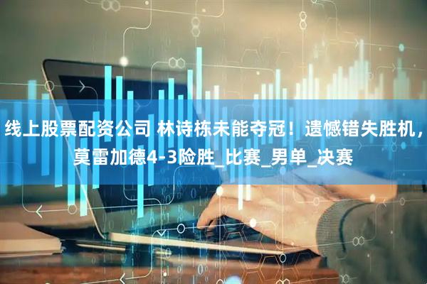 线上股票配资公司 林诗栋未能夺冠！遗憾错失胜机，莫雷加德4-3险胜_比赛_男单_决赛