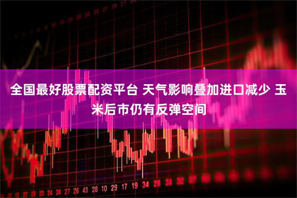 全国最好股票配资平台 天气影响叠加进口减少 玉米后市仍有反弹空间