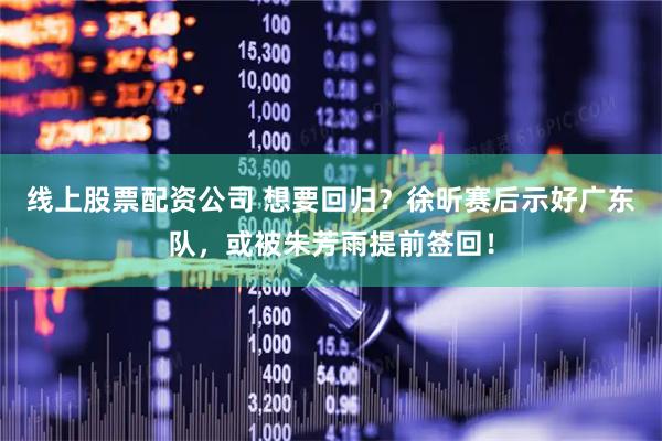 线上股票配资公司 想要回归？徐昕赛后示好广东队，或被朱芳雨提前签回！