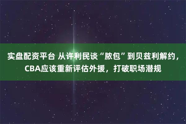 实盘配资平台 从许利民谈“脓包”到贝兹利解约，CBA应该重新评估外援，打破职场潜规