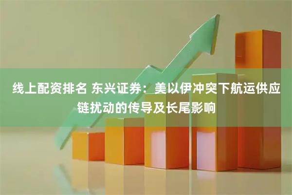 线上配资排名 东兴证券：美以伊冲突下航运供应链扰动的传导及长尾影响